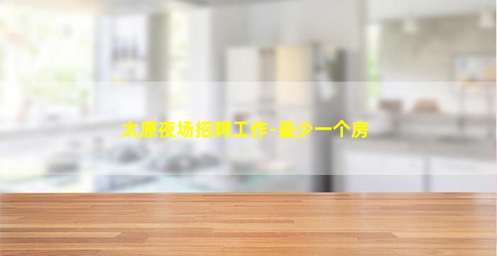 太原夜场招聘工作-最少一个房